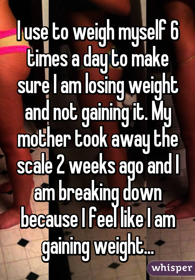 I use to weigh myself 6 times a day to make sure I am losing weight and not gaining it. My mother took away the scale 2 weeks ago and I am breaking down because I feel like I am gaining weight...