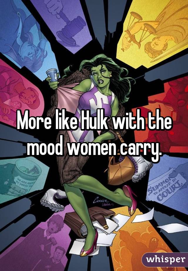 More like Hulk with the mood women carry.