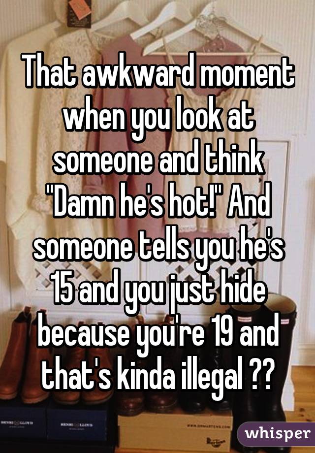 That awkward moment when you look at someone and think "Damn he's hot!" And someone tells you he's 15 and you just hide because you're 19 and that's kinda illegal 🙈🙈