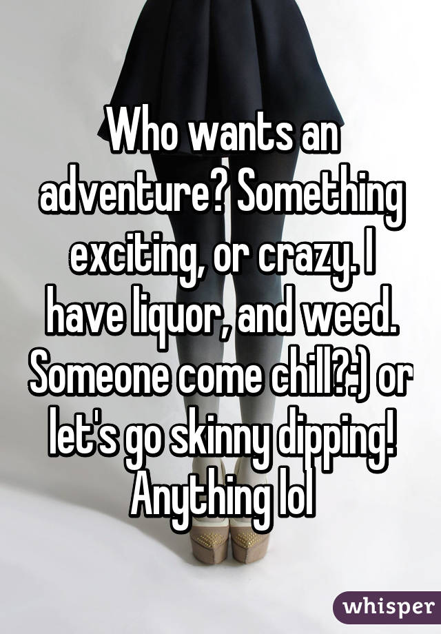 Who wants an adventure? Something exciting, or crazy. I have liquor, and weed. Someone come chill?:) or let's go skinny dipping! Anything lol