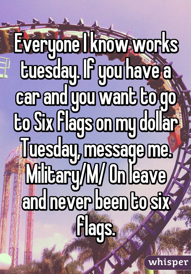 Everyone I know works tuesday. If you have a car and you want to go to Six flags on my dollar Tuesday, message me. Military/M/ On leave and never been to six flags.