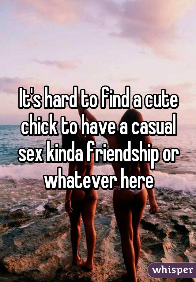 It's hard to find a cute chick to have a casual sex kinda friendship or whatever here