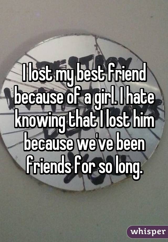 I lost my best friend because of a girl. I hate knowing that I lost him because we've been friends for so long.