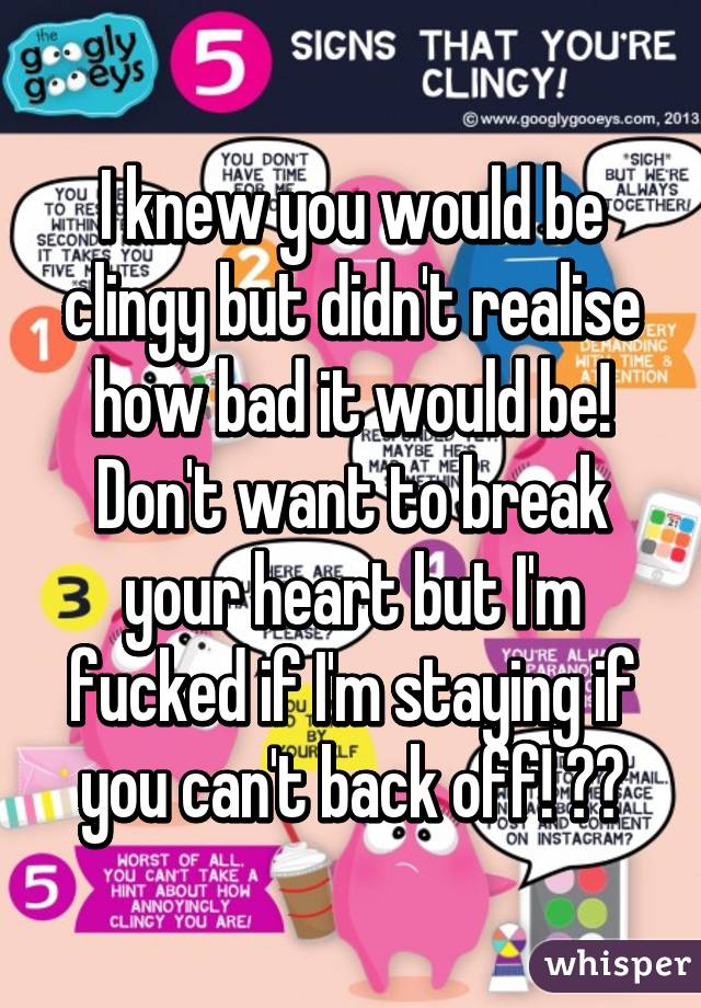 I knew you would be clingy but didn't realise how bad it would be! Don't want to break your heart but I'm fucked if I'm staying if you can't back off! 😡😡