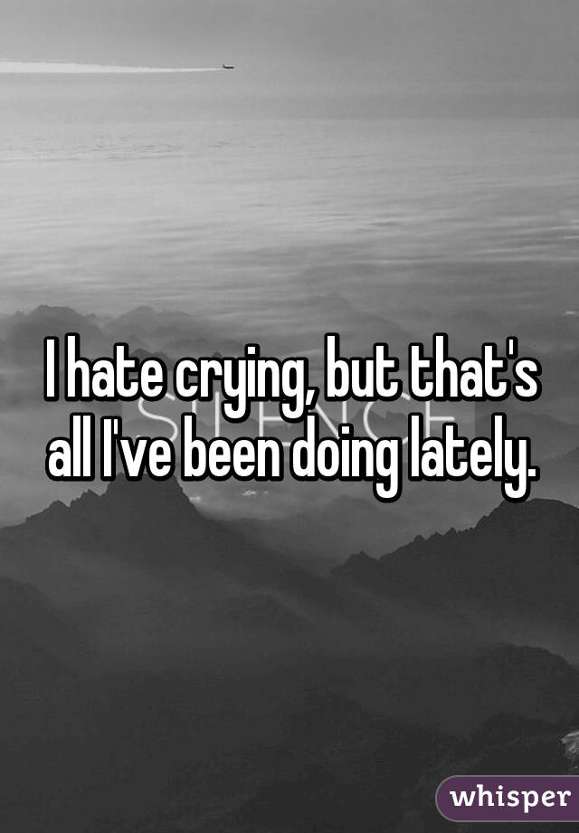 I hate crying, but that's all I've been doing lately.