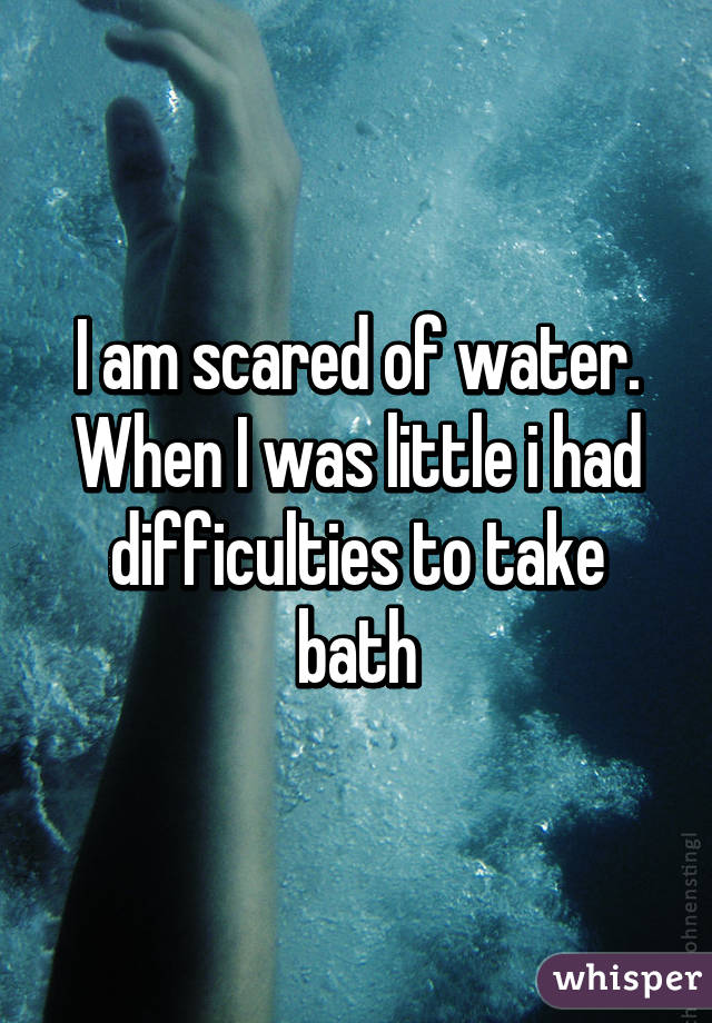 I am scared of water. When I was little i had difficulties to take bath