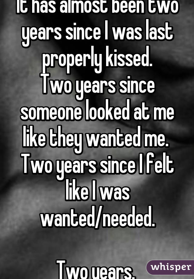 It has almost been two years since I was last properly kissed.
Two years since someone looked at me like they wanted me. 
Two years since I felt like I was wanted/needed.

Two years. 