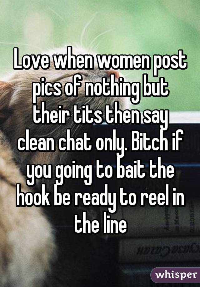 Love when women post pics of nothing but their tits then say clean chat only. Bitch if you going to bait the hook be ready to reel in the line