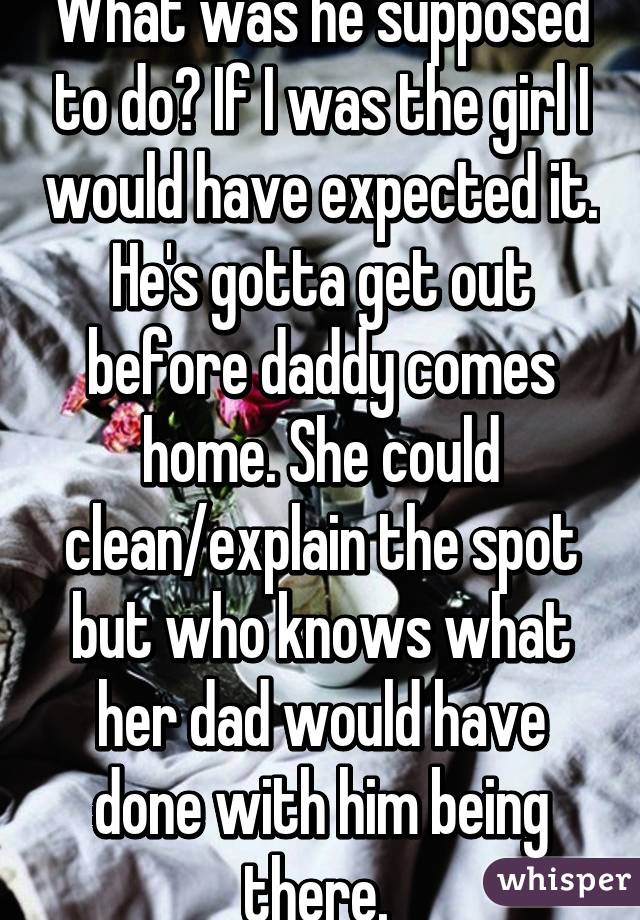 What was he supposed to do? If I was the girl I would have expected it. He's gotta get out before daddy comes home. She could clean/explain the spot but who knows what her dad would have done with him being there. 