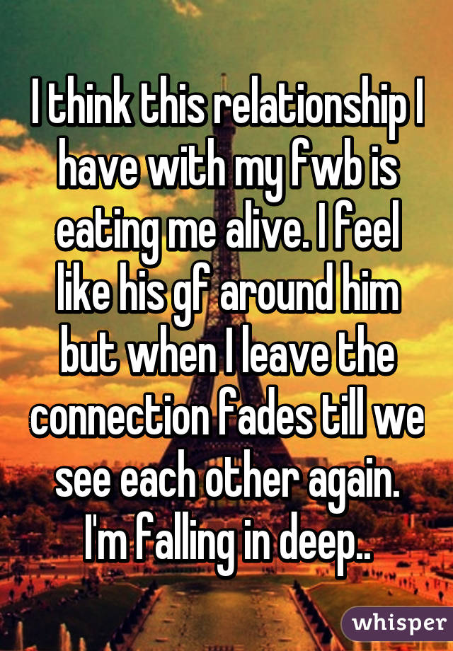 I think this relationship I have with my fwb is eating me alive. I feel like his gf around him but when I leave the connection fades till we see each other again. I'm falling in deep..