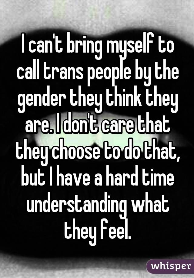 I can't bring myself to call trans people by the gender they think they are. I don't care that they choose to do that, but I have a hard time understanding what they feel.