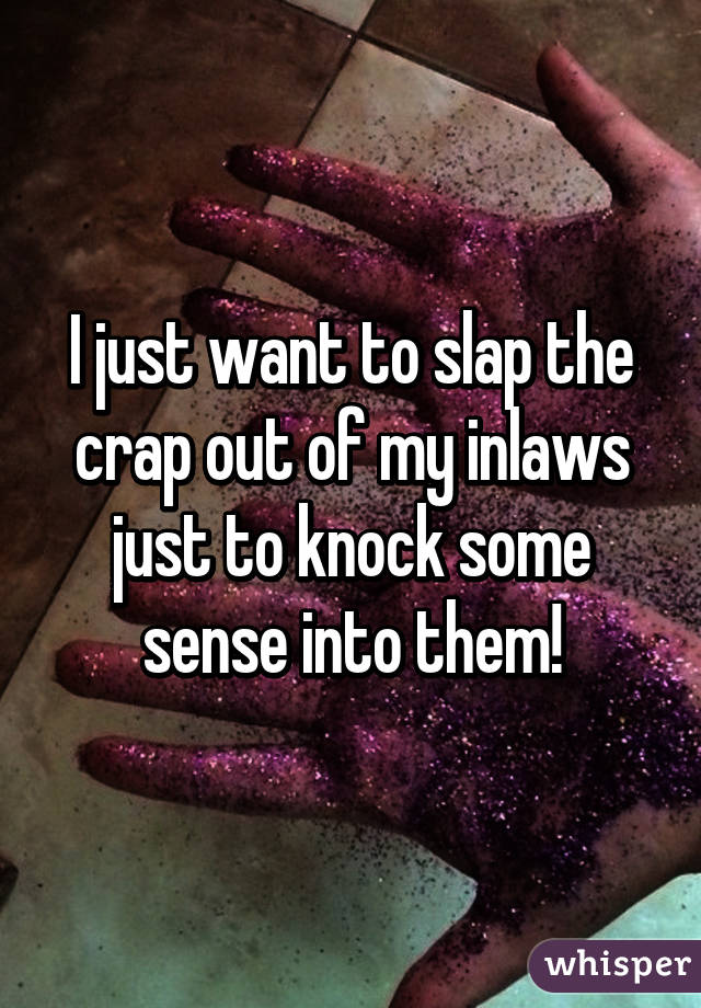 I just want to slap the crap out of my inlaws just to knock some sense into them!