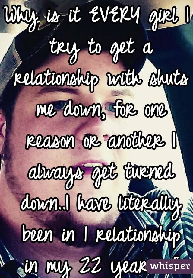 Why is it EVERY girl I try to get a relationship with shuts me down, for one reason or another I always get turned down..I have literally been in 1 relationship in my 22 years of life.:'(