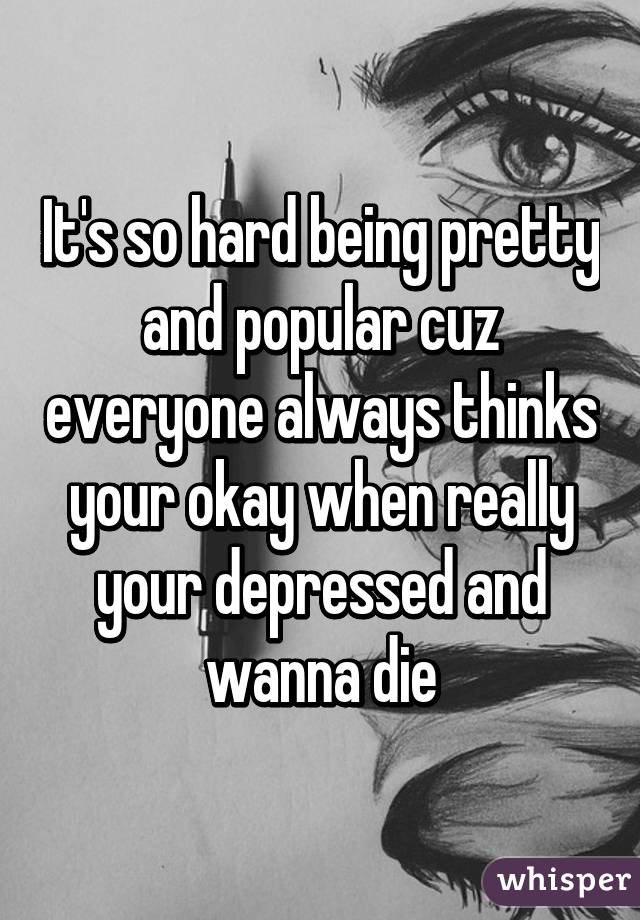 It's so hard being pretty and popular cuz everyone always thinks your okay when really your depressed and wanna die