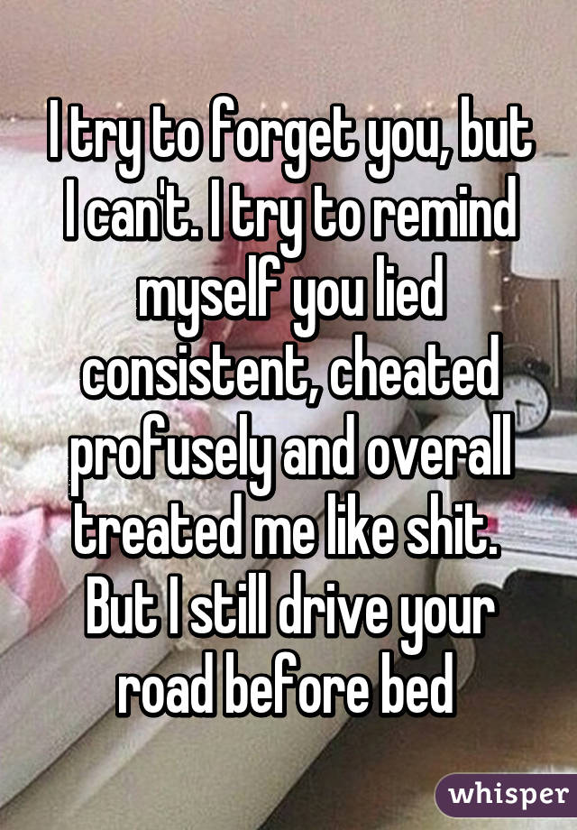 I try to forget you, but I can't. I try to remind myself you lied consistent, cheated profusely and overall treated me like shit. 
But I still drive your road before bed 