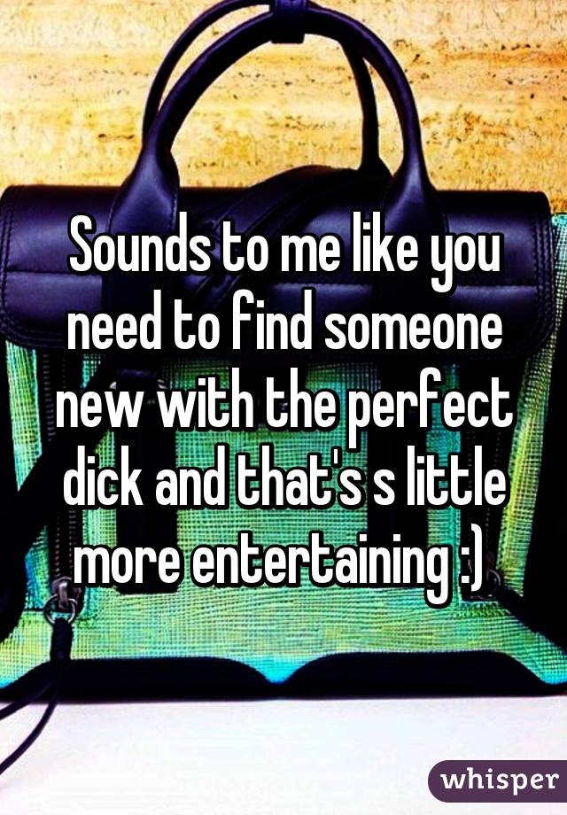 Sounds to me like you need to find someone new with the perfect dick and that's s little more entertaining :) 