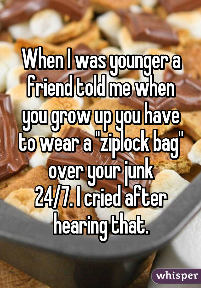 When I was younger a friend told me when you grow up you have to wear a "ziplock bag" over your junk
24/7. I cried after hearing that.