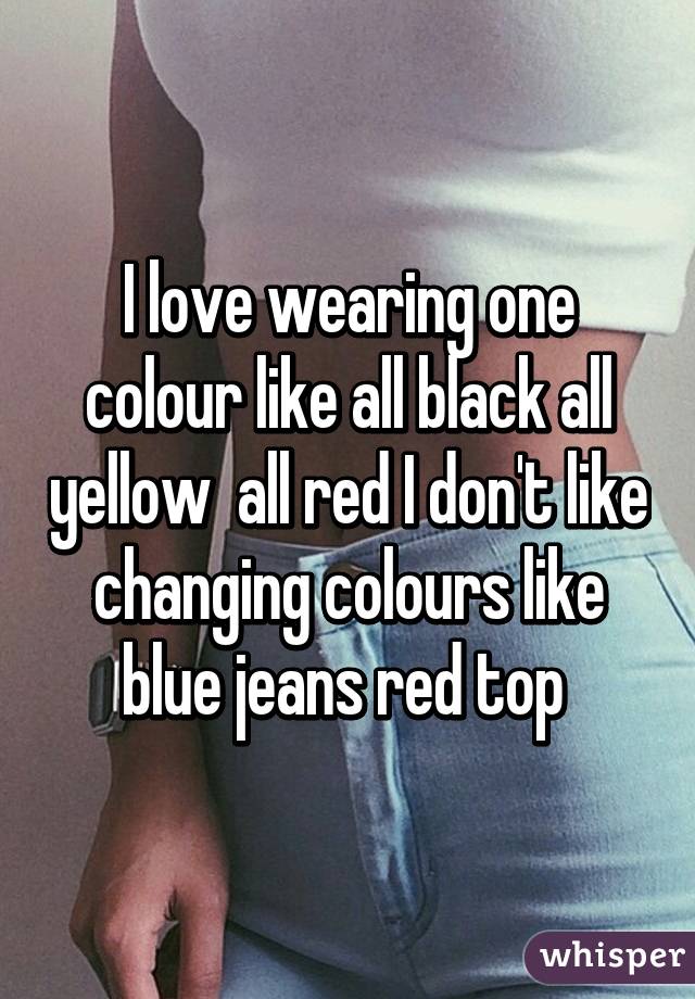 I love wearing one colour like all black all yellow  all red I don't like changing colours like blue jeans red top 