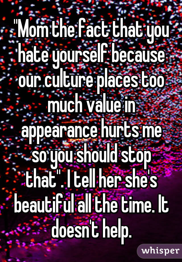 "Mom the fact that you hate yourself because our culture places too much value in appearance hurts me so you should stop that". I tell her she's beautiful all the time. It doesn't help.