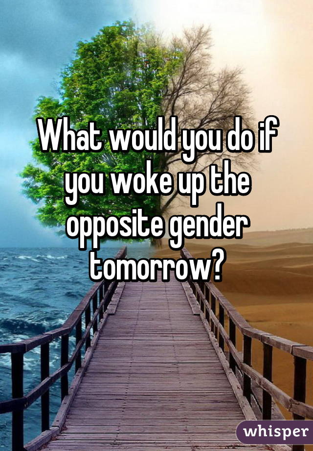 What would you do if you woke up the opposite gender tomorrow?
