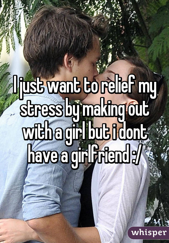 I just want to relief my stress by making out with a girl but i dont have a girlfriend :/