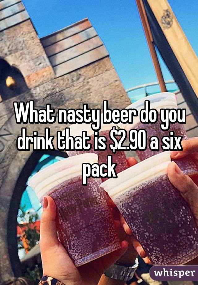 What nasty beer do you drink that is $2.90 a six pack