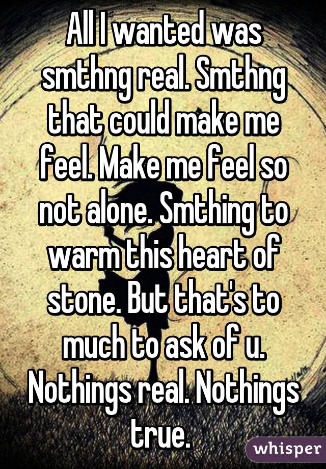 All I wanted was smthng real. Smthng that could make me feel. Make me feel so not alone. Smthing to warm this heart of stone. But that's to much to ask of u. Nothings real. Nothings true. 