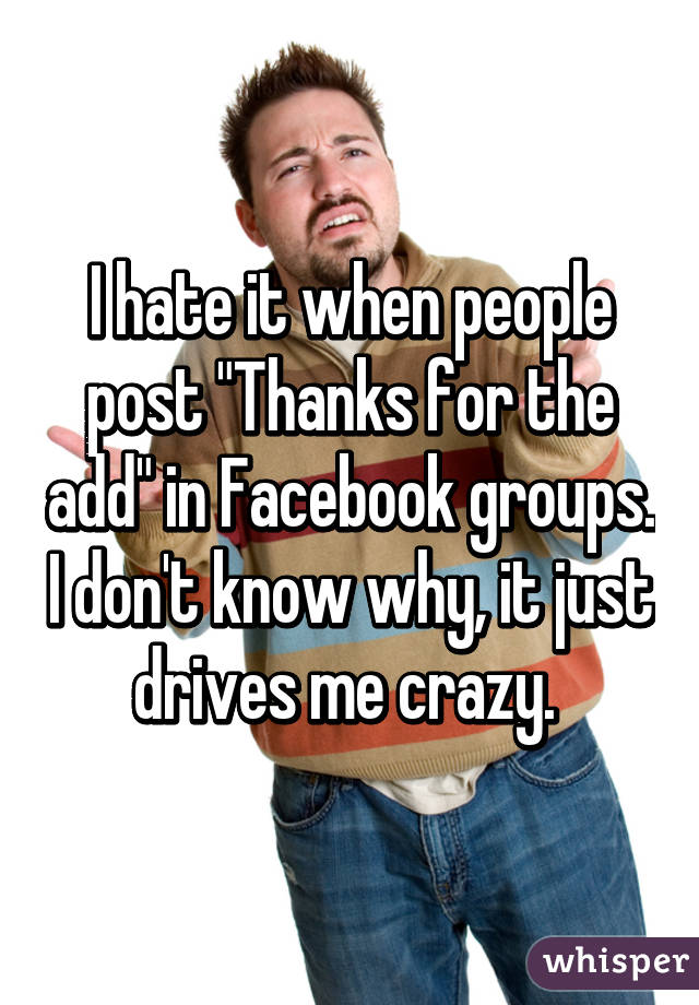 I hate it when people post "Thanks for the add" in Facebook groups. I don't know why, it just drives me crazy. 