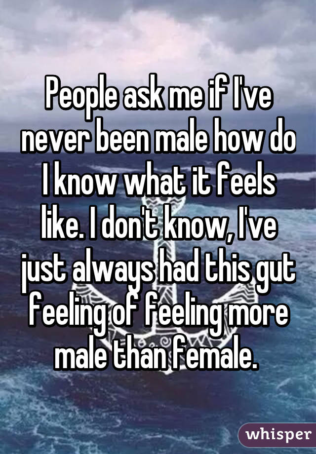 People ask me if I've never been male how do I know what it feels like. I don't know, I've just always had this gut feeling of feeling more male than female. 