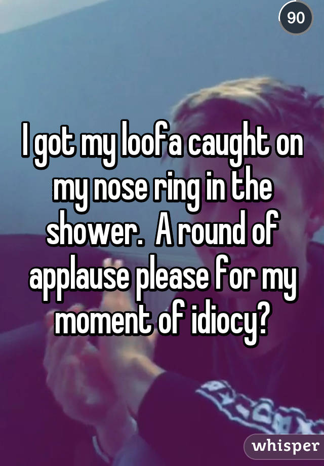 I got my loofa caught on my nose ring in the shower.  A round of applause please for my moment of idiocy?