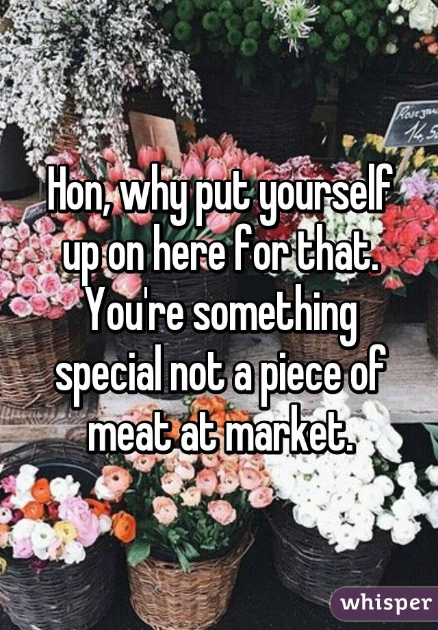 Hon, why put yourself up on here for that. You're something special not a piece of meat at market.