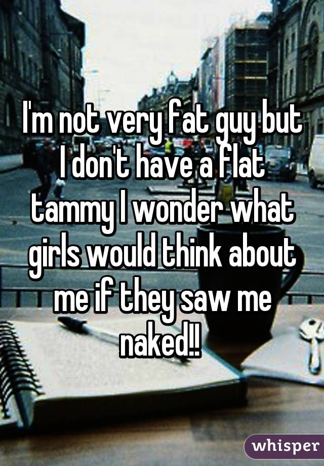 I'm not very fat guy but I don't have a flat tammy I wonder what girls would think about me if they saw me naked!! 