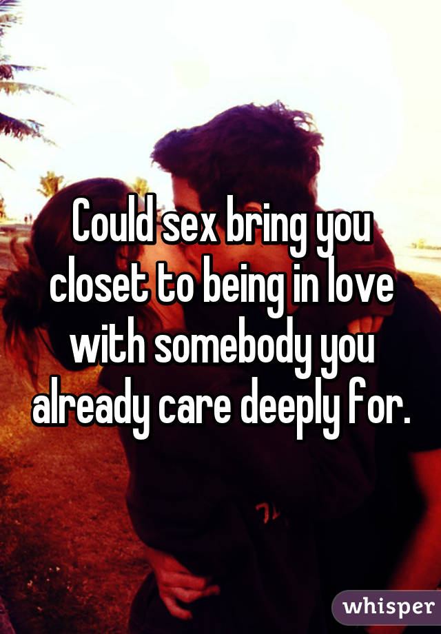 Could sex bring you closet to being in love with somebody you already care deeply for.