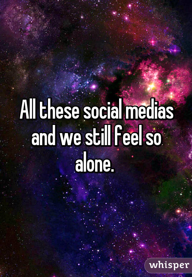 All these social medias and we still feel so alone. 