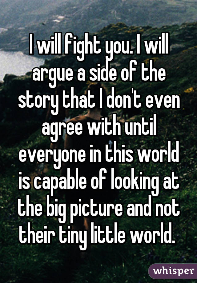 I will fight you. I will argue a side of the story that I don't even agree with until everyone in this world is capable of looking at the big picture and not their tiny little world. 