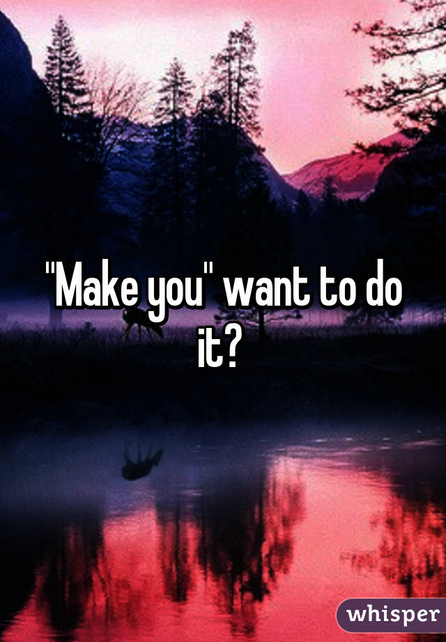 "Make you" want to do it? 