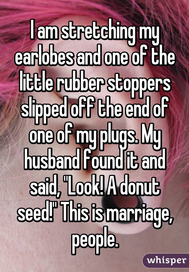 I am stretching my earlobes and one of the little rubber stoppers slipped off the end of one of my plugs. My husband found it and said, "Look! A donut seed!" This is marriage, people.