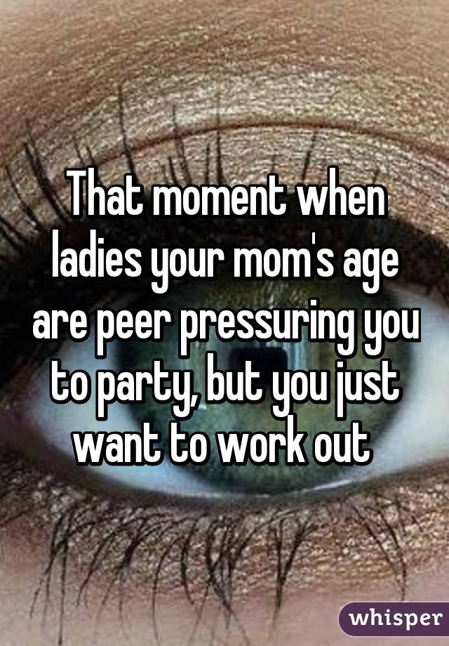 That moment when ladies your mom's age are peer pressuring you to party, but you just want to work out 