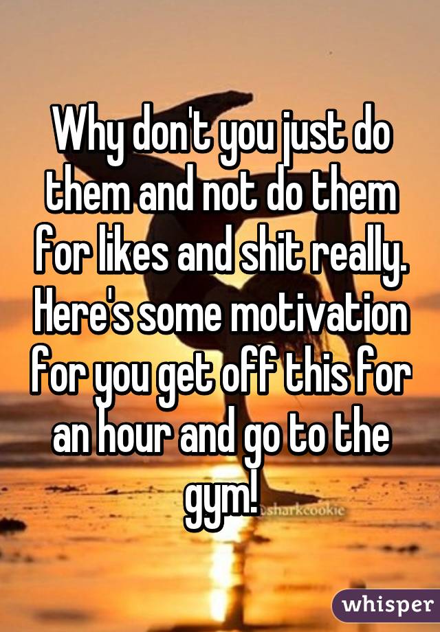 Why don't you just do them and not do them for likes and shit really. Here's some motivation for you get off this for an hour and go to the gym!