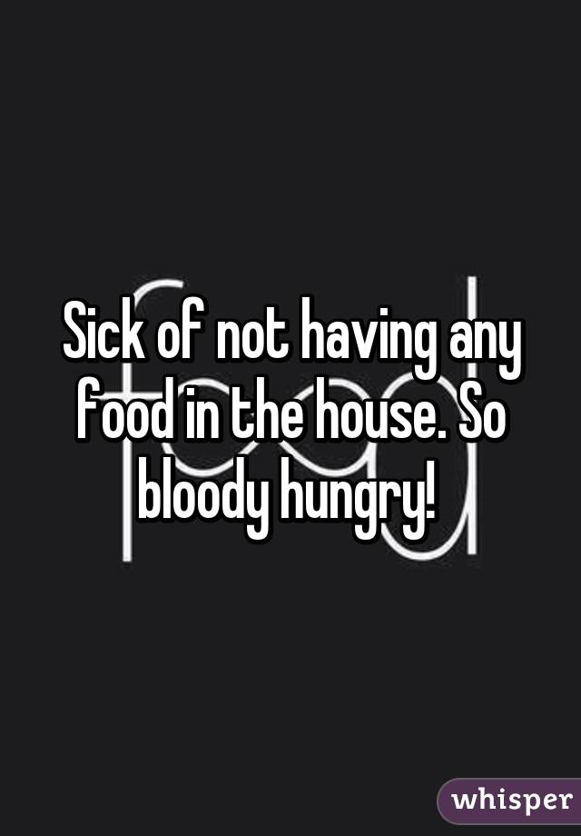 Sick of not having any food in the house. So bloody hungry! 