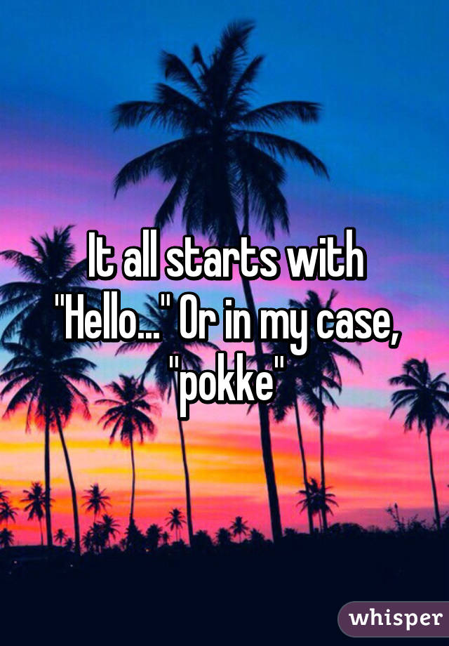 It all starts with "Hello..." Or in my case, "pokke"