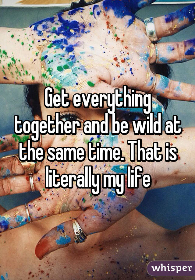 Get everything together and be wild at the same time. That is literally my life