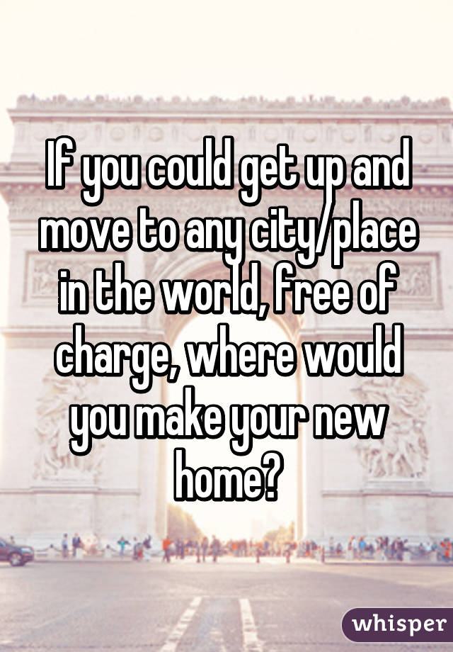 If you could get up and move to any city/place in the world, free of charge, where would you make your new home?