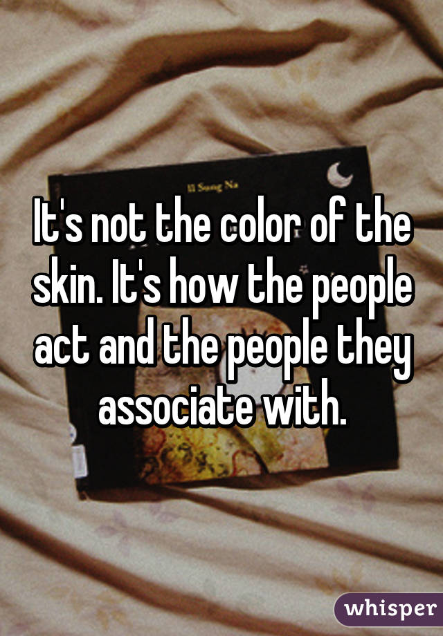 It's not the color of the skin. It's how the people act and the people they associate with.