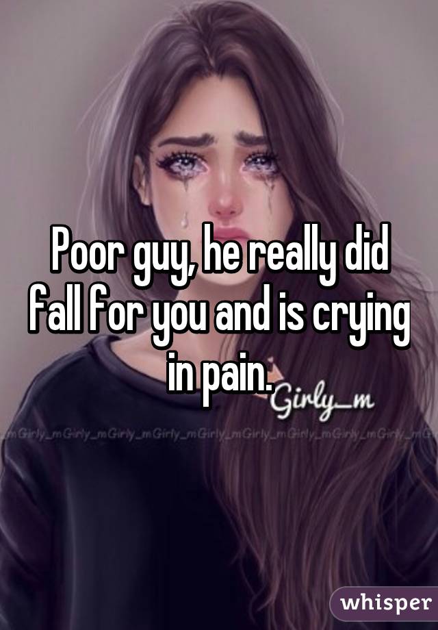 Poor guy, he really did fall for you and is crying in pain.