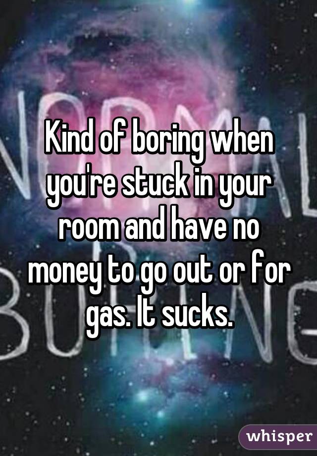 Kind of boring when you're stuck in your room and have no money to go out or for gas. It sucks.