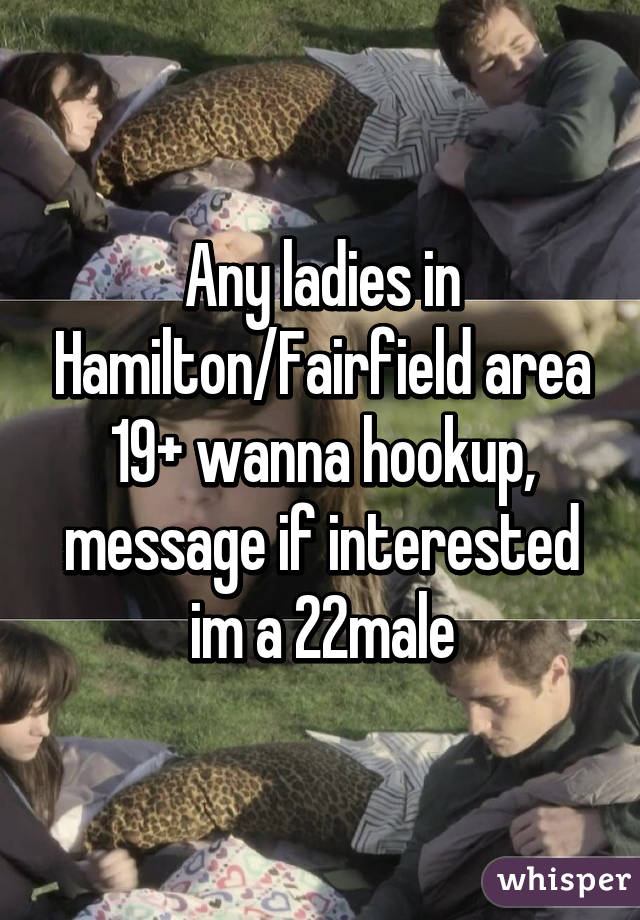 Any ladies in Hamilton/Fairfield area 19+ wanna hookup, message if interested im a 22male