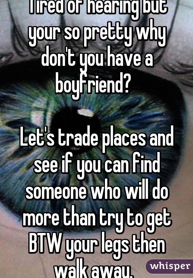 Tired of hearing but your so pretty why don't you have a boyfriend?  

Let's trade places and see if you can find someone who will do more than try to get BTW your legs then walk away.  