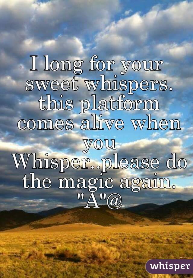 I long for your sweet whispers. this platform comes alive when you Whisper..please do the magic again. "A"@