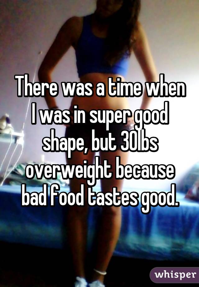 There was a time when I was in super good shape, but 30lbs overweight because bad food tastes good.